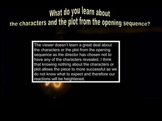 The viewer doesn’t learn a great deal about
the characters or the plot from the opening
sequence as the director has chosen not to
have any of the characters revealed. I think
that knowing nothing about the characters or
plot allows the piece to more successful as we
do not know what to expect and therefore our
reactions will be heightened.
 
