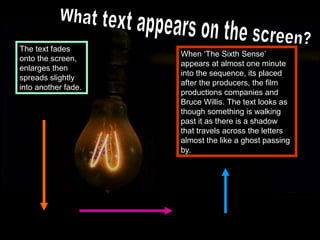 The text fades
                     When ‘The Sixth Sense’
onto the screen,
                     appears at almost one minute
enlarges then
                     into the sequence, its placed
spreads slightly
                     after the producers, the film
into another fade.
                     productions companies and
                     Bruce Willis. The text looks as
                     though something is walking
                     past it as there is a shadow
                     that travels across the letters
                     almost the like a ghost passing
                     by.
 