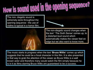 The non- diegetic sound is
extremely eerie throughout the
opening sequence - the use of
violins is typical in a horror film.

                                       The non-diegetic sound changes when
                                       the text ‘ The Sixth Sense’ comes up, to
                                       a distorted loud sound which
                                       automatically makes the viewer feel on
                                       edge but we also want to know more.



The music starts to progress when the text ‘Bruce Willis’ comes up which
suggests that he could be a focal character in this film. It is also presented
in that way to grab the attention of the viewer as Bruce Willis is a well
known actor and therefore many would watch the film simply because he
is in it as films starring Bruce Willis are guaranteed to be a success.
 
