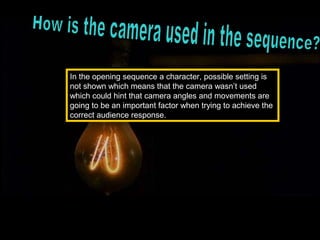 In the opening sequence a character, possible setting is
not shown which means that the camera wasn’t used
which could hint that camera angles and movements are
going to be an important factor when trying to achieve the
correct audience response.
 