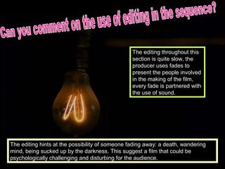 The editing throughout this
                                                 section is quite slow, the
                                                 producer uses fades to
                                                 present the people involved
                                                 in the making of the film,
                                                 every fade is partnered with
                                                 the use of sound.




The editing hints at the possibility of someone fading away: a death, wandering
mind, being sucked up by the darkness. This suggest a film that could be
psychologically challenging and disturbing for the audience.
 