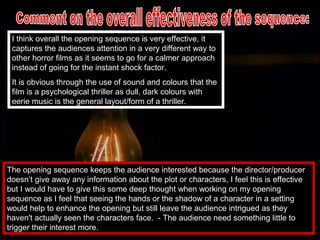 I think overall the opening sequence is very effective, it
 captures the audiences attention in a very different way to
 other horror films as it seems to go for a calmer approach
 instead of going for the instant shock factor.
 It is obvious through the use of sound and colours that the
 film is a psychological thriller as dull, dark colours with
 eerie music is the general layout/form of a thriller.




The opening sequence keeps the audience interested because the director/producer
doesn’t give away any information about the plot or characters, I feel this is effective
but I would have to give this some deep thought when working on my opening
sequence as I feel that seeing the hands or the shadow of a character in a setting
would help to enhance the opening but still leave the audience intrigued as they
haven't actually seen the characters face. - The audience need something little to
trigger their interest more.
 