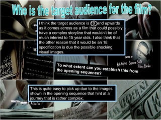 I think the target audience is 18 and upwards
     as it comes across as a film that could possibly
     have a complex storyline that wouldn’t be of
     much interest to 15 year olds. I also think that
     the other reason that it would be an 18
     specification is due the possible shocking
     visual images.


               To what exten
                             t can you esta
               the opening s                blish this from
                            equence?



This is quite easy to pick up due to the images
shown in the opening sequence that hint at a
journey that is rather complex.
 