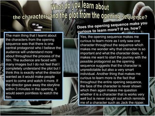 e make you
                                          Does the  opening sequenc
                                                                  If so, how ?
                                          curio us to learn more?
The main thing that I learnt about         Yes, the opening sequence makes me
the characters from the opening            curious to learn more as I only saw one
sequence was that there is one             character throughout the sequence which
central protagonist who I believe the      makes me wonder why that character is so
audience will understand more              important and what the character does, it
about throughout the process of the        makes me want to start the journey with the
film. The audience are faced with          possible protagonist as the opening
many images but I do not feel that I       sequence suggests that the character is
completely understand the plot but I       unpredictable but also a very smart
think this is exactly what the director    individual. Another thing that makes me
wanted as it would make people             curious to learn more is the fact that
want to come and watch it more. If         throughout the entire opening sequence,
the director gave away the storyline       the face of the character is never shown
within 3 minutes in the opening, it        which then again makes me question
would seem pointless to watch the          whether it is a character that is works very
film.                                      well but is never caught out which reminds
                                           me of a character such as Jack the ripper.
 