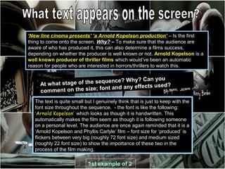 ‘New line cinema presents’ ‘a Arnold Kopelson production’ – Is the first
thing to come onto the screen. Why? – To make sure that the audience are
aware of who has produced it, this can also determine a films success,
depending on whether the producer is well known or not. Arnold Kopelson is a
well known producer of thriller films which would’ve been an automatic
reason for people who are interested in horrors/thrillers to watch this.

                                    ? Why? Can you
     At what stage of the sequence
                                            fects used?
     comment on   the size; font and any ef

   The text is quite small but I genuinely think that is just to keep with the
   font size throughout the sequence. - the font is like the following:
   ‘Arnold Kopelson’ which looks as though it is handwritten. This
   automatically makes the film seem as though it is following someone
   on a personal level. The audience are once again reminded that it is a
   ‘Arnold Kopelson and Phyllis Carlyle’ film – font size for ‘produced’ is
   flickers between very big (roughly 72 font size) and medium sized
   (roughly 22 font size) to show the importance of these two in the
   process of the film making.

                            1st example of 2
 