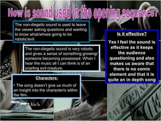 The non-diegetic sound is used to leave
the viewer asking questions and wanting
to know what/whose going to be                      Is it effective?
robotic/evil.
                                                Yes I feel the sound is
      The non-diegetic sound is very robotic     effective as it keeps
      and gives a sense of something growing/        the audience
      someone becoming possessed. When I         questioning and also
      hear the music all I can think is of an    makes us aware that
      snarling evil creature.                      there is no comic
                                                 element and that it is
             Characters:                        quite an in depth song
• The song doesn’t give us much of
an insight into the character/s within
the film.
 