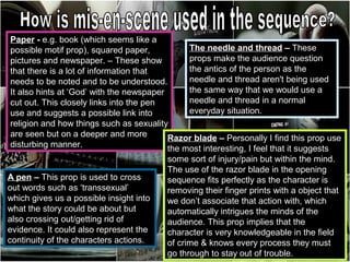 Paper - e.g. book (which seems like a
possible motif prop), squared paper,           The needle and thread – These
pictures and newspaper. – These show           props make the audience question
that there is a lot of information that        the antics of the person as the
needs to be noted and to be understood.        needle and thread aren't being used
It also hints at ‘God’ with the newspaper      the same way that we would use a
cut out. This closely links into the pen       needle and thread in a normal
use and suggests a possible link into          everyday situation.
religion and how things such as sexuality
are seen but on a deeper and more         Razor blade – Personally I find this prop use
disturbing manner.                        the most interesting, I feel that it suggests
                                         some sort of injury/pain but within the mind.
                                         The use of the razor blade in the opening
A pen – This prop is used to cross       sequence fits perfectly as the character is
out words such as ‘transsexual’          removing their finger prints with a object that
which gives us a possible insight into   we don’t associate that action with, which
what the story could be about but        automatically intrigues the minds of the
also crossing out/getting rid of         audience. This prop implies that the
evidence. It could also represent the    character is very knowledgeable in the field
continuity of the characters actions.    of crime & knows every process they must
                                         go through to stay out of trouble.
 