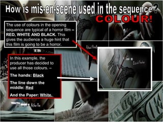 The use of colours in the opening
sequence are typical of a horror film –
RED, WHITE AND BLACK. This
gives the audience a huge hint that
this film is going to be a horror.


  In this example, the
  producer has decided to
  use all those colours. –
  The hands: Black
  The line down the
  middle: Red
  And the Paper: White.
 