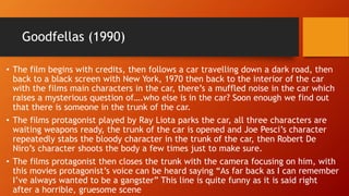Goodfellas (1990) 
• The film begins with credits, then follows a car travelling down a dark road, then 
back to a black screen with New York, 1970 then back to the interior of the car 
with the films main characters in the car, there’s a muffled noise in the car which 
raises a mysterious question of….who else is in the car? Soon enough we find out 
that there is someone in the trunk of the car. 
• The films protagonist played by Ray Liota parks the car, all three characters are 
waiting weapons ready, the trunk of the car is opened and Joe Pesci’s character 
repeatedly stabs the bloody character in the trunk of the car, then Robert De 
Niro’s character shoots the body a few times just to make sure. 
• The films protagonist then closes the trunk with the camera focusing on him, with 
this movies protagonist’s voice can be heard saying “As far back as I can remember 
I’ve always wanted to be a gangster” This line is quite funny as it is said right 
after a horrible, gruesome scene 
