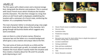 AMELIE
 Classic French music to establish setting and genre
 Director titles
 Institution titles
 Production company
 Actors
 Narrative over music for short while; Gives in-depth description of
location, setting, date, current events.
 Location established
 Setting established
 Date and time established
 Main character introduced
 Title
 Genre; Romantic comedy
The film opens with a black screen and a classical orange
font, listing both the director and producer. This is covered
with classic French music which introduces the location
and the characters. The shot then changes to a long shot
where an old French path is displayed, establishing the
location with a voiceover of a French male, reinforcing the
location. It’s a completely French film.
The main characters father is introduced using a low angle
shot which shows the high status of the character. He’s
going through old business books which suggests very
work orientated.
Later on there is a shot of actors names, filmed as
someone lays out the letters on a mustard background
which gives a very creative and unique vibe to the film.
The next series of shots are Amelie as a child and the
activities she used to get up with, its comedic and sweet
however the music doesn’t exactly match the situation and
thus creates a mystery about her life and if its actually
quite depressing or not?
 
