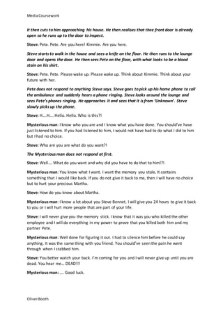 MediaCoursework
OliverBooth
It then cuts to him approaching his house. He then realises that thee front door is already
open so he runs up to the door to inspect.
Steve: Pete. Pete. Are you here! Kimmie. Are you here.
Steve starts to walk in the house and sees a knife on the floor. He then runs to the lounge
door and opens the door. He then sees Pete on the floor, with what looks to be a blood
stain on his shirt.
Steve: Pete. Pete. Please wake up. Please wake up. Think about Kimmie. Think about your
future with her.
Pete does not respond to anything Steve says. Steve goes to pick up his home phone to call
the ambulance and suddenly hears a phone ringing. Steve looks around the lounge and
sees Pete’s phones ringing. He approaches it and sees that it is from ‘Unknown’. Steve
slowly picks up the phone.
Steve: H….H…. Hello. Hello. Who is this?!
Mysterious man: I know who you are and I know what you have done. You should’ve have
just listened to him. If you had listened to him, I would not have had to do what I did to him
but I had no choice.
Steve: Who are you are what do you want?!
The Mysterious man does not respond at first.
Steve: Well…. What do you want and why did you have to do that to him!?!
Mysterious man: You know what I want. I want the memory you stole. It contains
something that I would like back. If you do not give it back to me, then I will have no choice
but to hurt your precious Martha.
Steve: How do you know about Martha.
Mysterious man: I know a lot about you Steve Bennet. I will give you 24 hours to give it back
to you or I will hurt more people that are part of your life.
Steve: I will never give you the memory stick. I know that it was you who killed the other
employee and I will do everything in my power to prove that you killed both him and my
partner Pete.
Mysterious man: Well done for figuring it out. I had to silence him before he could say
anything. It was the same thing with you friend. You should’ve seen the pain he went
through when I stabbed him.
Steve: You better watch your back. I’m coming for you and I will never give up until you are
dead. You hear me… DEAD!!!
Mysterious man: …. Good luck.
 