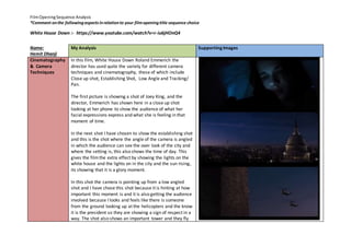 Film Opening Sequence Analysis 
*Comment on the following aspects in relation to your film opening title sequence choice 
White House Down :- https://www.youtube.com/watch?v=r-iu6jHOnQ4 
Name: 
Hemit Dhanji 
My Analysis 
Supporting Images 
Cinematography 
& Camera 
Techniques 
In this film, White House Down Roland Emmerich the 
director has used quite the variety for different camera 
techniques and cinematography, these of which include 
Close up shot, Establishing Shot, Low Angle and Tracking/ 
Pan. 
The first picture is showing a shot of Joey King, and the 
director, Emmerich has shown here in a close up shot 
looking at her phone to show the audience of what her 
facial expressions express and what she is feeling in that 
moment of time. 
In the next shot I have chosen to show the establishing shot 
and this is the shot where the angle of the camera is angled 
in which the audience can see the over look of the city and 
where the setting is, this also shows the time of day. This 
gives the film the extra effect by showing the lights on the 
white house and the lights on in the city and the sun rising, 
its showing that it is a glory moment. 
In this shot the camera is pointing up from a low angled 
shot and I have chose this shot because it is hinting at how 
important this moment is and it is also getting the audience 
involved because I looks and feels like there is someone 
from the ground looking up at the helicopters and the know 
it is the president so they are showing a sign of respect in a 
way. The shot also shows an important tower and they fly 
 