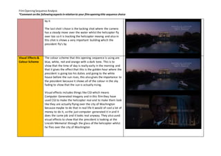 Film Opening Sequence Analysis 
*Comment on the following aspects in relation to your film opening title sequence choice 
by it 
The last shot I chose is the tacking shot where the camera 
has a steady move over the water whilst the helicopter fly 
over too so it is tracking the helicopter moving and also in 
this shot is shows a very important building which the 
president fly's by 
Visual Effects & 
Colour Scheme 
The colour scheme that this opening sequence is using are 
blue, white, red and orange with a dark tone. This is to 
show that the time of day is really early in the morning and 
that it gives the effect that this is the golden hour where the 
president is going too his duties and going to the white 
house before the sun rises, this also gives the importance to 
the president because it shows all of the colour in the sky 
fading to show that the sun is actually rising. 
Visual effects includes things like CGI which means 
Computer Generated Imagery and in this film they have 
used CGI to make the helicopter real and to make them look 
like they are actually flying over the city of Washington 
because maybe to do that in real life it would of cost a lot of 
money to do it, so the just computer generated it in and it 
does the same job and it looks real anyway. They also used 
visual effects to show that the president is looking at the 
Lincoln Memorial through the glass of the helicopter whilst 
he flies over the city of Washington 
 