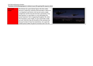 Film Opening Sequence Analysis 
*Comment on the following aspects in relation to your film opening title sequence choice 
Title Credit 
Design 
The director has used a formal look on the title credits 
because it shows the similarity of the president in which he 
is so important and formal so he has just used a simple 
straight text and the way that the text is positioned, it has 
been position in a way where it is not interrupting the 
actual movement that is happening throughout the shots. 
The transitions a very simple, it's just a quick fade in fade 
out and I think this how the formality to the president too 
because he doesn't have fast movements, he is quiet the 
smooth person where he gets his security to do it for him 
