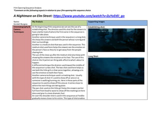 FilmOpeningSequence Analysis
*Comment onthe followingaspectsinrelationto your filmopeningtitle sequence choice
A Nightmare on Elm Street: https://www.youtube.com/watch?v=ZuYoEtEI_go
Name:
Kendell Burgess
My Analysis Supporting Images
Cinematography&
Camera
Techniques
At the beginningof thissequence we cansee the use of a
establishingshot.The directorusedthisshotforthe viewersto
have a betterlookof where the firstscene inthe sequence is
goingto take place.
Anothercameratechnique usedinthe sequence is alongshot;
thishelpsthe viewersseeboththe personwhose runningand
theirsurroundings.
Anotherisa mediumshotthatwas usedinthe sequence.This
mediumshotusedhere helpsthe viewerssee the emotionon
the person’sface as theytry to getawayfrom the people
chasinghim.
The use of the close up afterthe mediumshotalsohelpswith
showingthe viewersthe emotiononhisface.The use of this
shoton the litpetrol can thingadds affecttowhat’sabout to
happen.
A differenttechnique the directorusedtowardthe middle of
the sequence isatwo shot. The two shotusedhere helpsus
see boththe little girlsinthatscene together,allowingusto
see the emotiononboththeirfaces.
Anothercameratechnique usedis atrackingshot. Usually
withthistype of shot it’susedtoshowoff an area or as
someone iswalking/running,etc.Here inthese partsof the
sequence itsusedtoshowoff the areaas itcomescloserto
where the mainthingsare takingplace.
The pan shot usedonthe little girl helpsthe viewersseeher
full frontfromheadto waistto showoff the markingsonhere
dressand give ita more dramatic feel.
An overthe shouldershotisusedinthissequence asFreddie
graduallymovesclosertohisvictim. Thistype of shotenables
Establishing shot:
Long Shot:
 