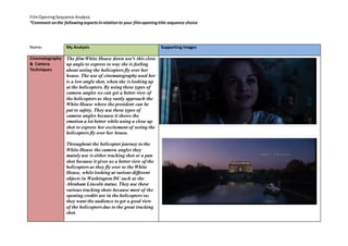 Film Opening Sequence Analysis 
*Comment on the following aspects in relation to your film opening title sequence choice 
Name: 
My Analysis 
Supporting Images 
Cinematography 
& Camera 
Techniques 
The film White House down use's this close 
up angle to express to way she is feeling 
about seeing the helicopters fly over her 
house. The use of cinematography used her 
is a low angle shot, when she is looking up 
at the helicopters. By using these types of 
camera angles we can get a better view of 
the helicopters as they vastly approach the 
White House where the president can be 
put to safety. They use these types of 
camera angles because it shows the 
emotion a lot better while using a close up 
shot to express her excitement of seeing the 
helicopters fly over her house. 
Throughout the helicopter journey to the 
White House the camera angles they 
mainly use is either tracking shot or a pan 
shot because it gives us a better view of the 
helicopters as they fly over to the White 
House, while looking at various different 
objects in Washington DC such as the 
Abraham Lincoln statue. They use these 
various tracking shots because most of the 
opening credits are in the helicopters so; 
they want the audience to get a good view 
of the helicopters due to the great tracking 
shot. 
 