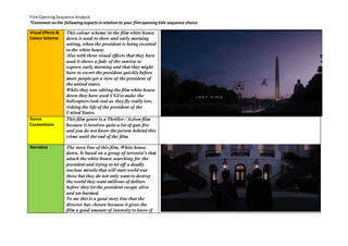 Film Opening Sequence Analysis 
*Comment on the following aspects in relation to your film opening title sequence choice 
Visual Effects & 
Colour Scheme 
This colour scheme in the film white house 
down is used to show and early morning 
setting, when the president is being escorted 
to the white house. 
Also with these visual effects that they have 
used it shows a fade of the sunrise to 
express early morning and that they might 
have to escort the president quickly before 
more people get a view of the president of 
the united states. 
While they was editing the film white house 
down they have used CGI to make the 
helicopters look real as they fly really low, 
risking the life of the president of the 
United States. 
Genre 
Conventions 
This film genre is a Thriller / Action film 
because it involves quite a lot of gun fire 
and you do not know the person behind this 
crime until the end of the film. 
Narrative 
The story line of this film, White house 
down. Is based on a group of terrorist’s that 
attack the white house searching for the 
president and trying to let off a deadly 
nuclear missile that will start world war 
three but they do not only want to destroy 
the world they want millions of dollars 
before they let the president escape alive 
and un-harmed. 
To me this is a good story line that the 
director has chosen because it gives the 
film a good amount of intensity to know if 
 