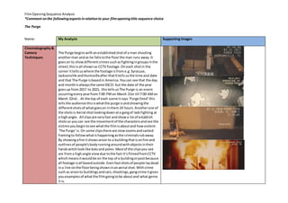 FilmOpeningSequence Analysis
*Comment onthe followingaspectsinrelationto your filmopeningtitle sequence choice
The Purge
Name: My Analysis Supporting Images
Cinematography&
Camera
Techniques
The Purge beginswithanestablishedshotof a man shooting
anotherman andas he fallstothe floorthe man runs away.It
goeson to showdifferentcrimessuchasfightingingroupsinthe
street;thisisall shownas CCTV footage.Oneach shotin the
corner ittellsuswhere the footage isfrom e.g.Syracuse,
Jacksonville andHuntsvilleafterthatIttellsusthe time and date
and that The Purge isbasedin America.Youcan see that the day
and monthisalwaysthe same 03/21 but the date of the year
goesup from2017 to 2021, thistellsus The Purge is an event
occurringeveryyearfrom7:00 PMon March 21st till 7:00 AMon
March 22nd. . At the top of each scene itsays ‘Purge Feed’this
tellsthe audience thisiswhatthe purge isandshowingthe
differentshotsof whatgoeson inthem24 hours.Anotherone of
the shotsis Aerial shotlookingdownata gangof ladsfighting at
a highangle. All clipsare veryfast andshowa lotof establish
shotsso youcan see the movementof the charactersandsee the
victimsyoubegintosee whatthe filmisaboutand howviolent
‘The Purge’is. On some clipsthere are slowzoomsandcanted
framingto followwhatishappeningasthe criminalsrubaway.
By showingafire itshowsarson to a buildingthatisonfire and
outlinesof people’sbodyrunningaroundwithobjectsintheir
handswitchlooklike batsand poles.Mostof the clipsyou see
are froma highangle viewdue tothe fact it’sfilmedfromCCTV
whichmeansitwouldbe on the top of a buildingorpostbecause
all footage isall basedoutside.Evenfastshotsof people laydead
ina line onthe floorbeingshowninanaerial shot.Withcrime
such as arsonto buildingsandcars,shootings,gangcrime itgives
youexamplesof whatthe filmgoingtobe aboutand what genre
it is.
 