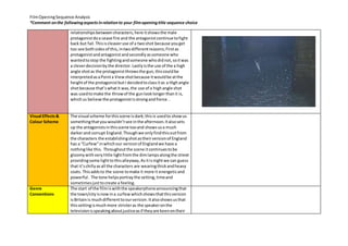 Film Opening Sequence Analysis 
*Comment on the following aspects in relation to your film opening title sequence choice 
relationships between characters, here it shows the male 
protagonist do a cease fire and the antagonist continue to fight 
back but fail. This is cleaver use of a two shot because you get 
too see both sides of this, in two different reasons; First as 
protagonist and antagonist and secondly as someone who 
wanted to stop the fighting and someone who did not, so it was 
a clever decision by the director. Lastly is the use of the a high 
angle shot as the protagonist throws the gun, this could be 
interpreted as a Point a View shot because it would be at the 
height of the protagonist but I decided to class it as a High angle 
shot because that’s what it was, the use of a high angle shot 
was used to make the throw of the gun look longer than it is, 
which us believe the protagonist is strong and fierce. . 
Visual Effects & 
Colour Scheme 
The visual scheme for this scene is dark; this is used to show us 
something that you wouldn’t see in the afternoon. It also sets 
up the antagonists in this scene too and shows us a much 
darker and corrupt England. Though we only find this out from 
the characters the establishing shot as their version of England 
has a “Curfew” in which our version of England we have a 
nothing like this. Throughout the scene it continues to be 
gloomy with very little light from the dim lamps along the street 
providing some light to this alleyway, As it is night we can guess 
that it’s chilly as all the characters are wearing thick and heavy 
coats. This adds to the scene to make it more it energetic and 
powerful. The tone helps portray the setting, time and 
sometimes just to create a feeling. 
Genre 
Conventions 
The start of the film is with the speakerphone announcing that 
the town/city is now in a curfew which shows that this version 
is Britain is much different to our version. It also shows us that 
this setting is much more stricter as the speaker on the 
television is speaking about justice as if they are keen on their 
 