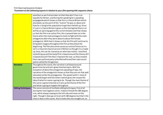 Film Opening Sequence Analysis 
*Comment on the following aspects in relation to your film opening title sequence choice 
word but as we find out later on that they don’t live in an 
equally fair Britain, and during the speaking he is speaking 
propaganda which shows us that this is a fascist Britain which 
also backs up the point of the “Justice” he was on about and 
how he is lying to the population to get their beliefs up. Since 
it’s set in a Fascist Britain it gives us the feeling that there is or 
will be an uprising against the current dictator and that shows 
us that the film is an action film, this is proved later on in the 
Scene when the male protagonist starts to fight with the male 
antagonists after they were about to abuse the female 
protagonist. With that it shows us that the film will continue to 
bring dark imagery throughout the film as they did at the 
beginning. The film also comes across as science fiction as it is 
set in a futuristic fascist version of Britain so though it is a made 
up story, this can be classed as an alternate reality. I searched 
something up and the book/film is based around the theory of if 
is based around if the Nazi’s had won the war, so they created 
their own political party called Norsefire and their own secret 
police called the thingermen. 
Narrative 
Throughout the scene, the narrative is all based around 
governmental and anti-governmental topics. With the 
exception of about the antagonists speaking of rape, the 
narrative of the antagonists shows us that they are not that well 
educated unlike the protagonists. The speech with V, most of 
the words begin with the letter V which gives the viewer the 
idea of what his name is going to be. Though the main theme of 
the scene is governmental so it sets up the theme of the film 
and what is going to happen throughout 
Editing Techniques 
The scene consists of multiple editing techniques, first of all 
during the interrogation scene. It doesn’t break the 180 degree 
rule, while always staying on the left side and never on the 
right. Though it does go on level with 180 degrees but that’s the 
most it does in this scene. Also it looks like one straight cut, no 
 