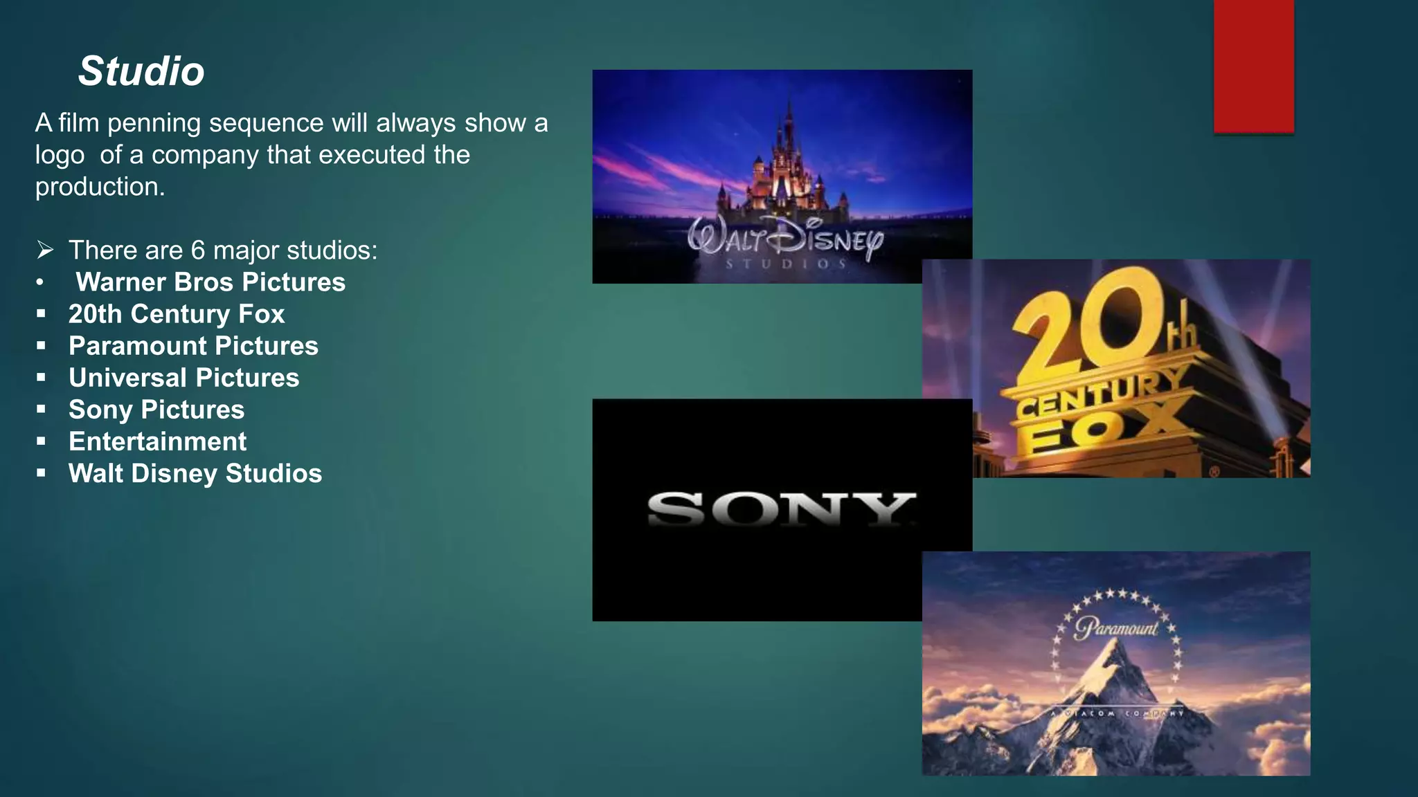 Studio
A film penning sequence will always show a
logo of a company that executed the
production.
 There are 6 major studios:
• Warner Bros Pictures
 20th Century Fox
 Paramount Pictures
 Universal Pictures
 Sony Pictures
 Entertainment
 Walt Disney Studios
 