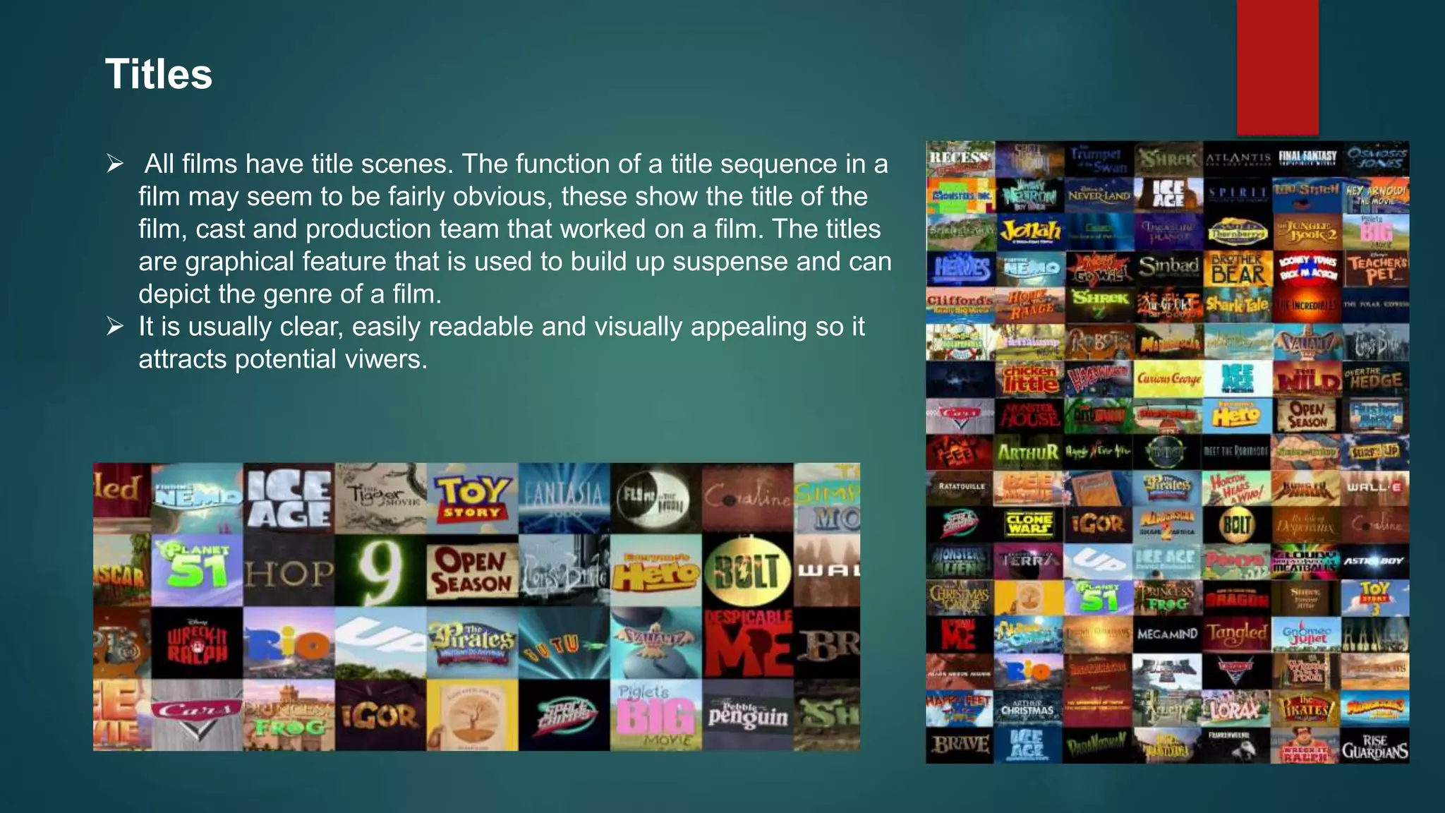 Titles
 All films have title scenes. The function of a title sequence in a
film may seem to be fairly obvious, these show the title of the
film, cast and production team that worked on a film. The titles
are graphical feature that is used to build up suspense and can
depict the genre of a film.
 It is usually clear, easily readable and visually appealing so it
attracts potential viwers.
 