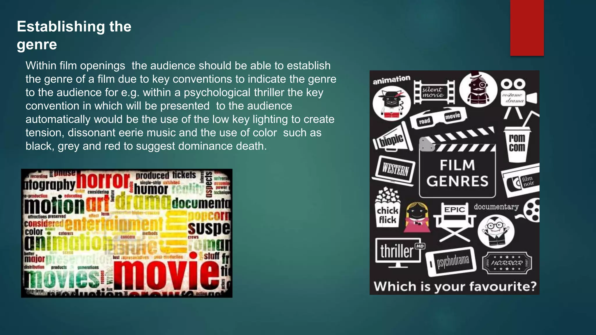 Establishing the
genre
Within film openings the audience should be able to establish
the genre of a film due to key conventions to indicate the genre
to the audience for e.g. within a psychological thriller the key
convention in which will be presented to the audience
automatically would be the use of the low key lighting to create
tension, dissonant eerie music and the use of color such as
black, grey and red to suggest dominance death.
 