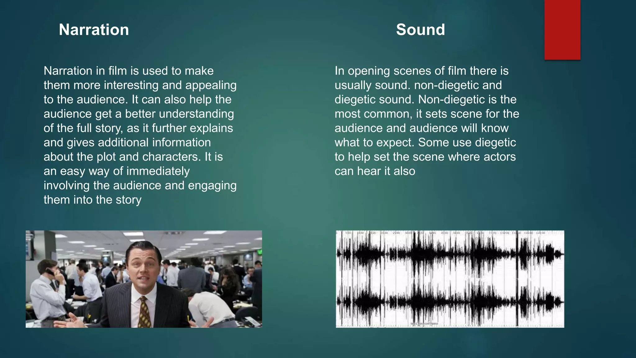 Narration
Narration in film is used to make
them more interesting and appealing
to the audience. It can also help the
audience get a better understanding
of the full story, as it further explains
and gives additional information
about the plot and characters. It is
an easy way of immediately
involving the audience and engaging
them into the story
Sound
In opening scenes of film there is
usually sound. non-diegetic and
diegetic sound. Non-diegetic is the
most common, it sets scene for the
audience and audience will know
what to expect. Some use diegetic
to help set the scene where actors
can hear it also
 