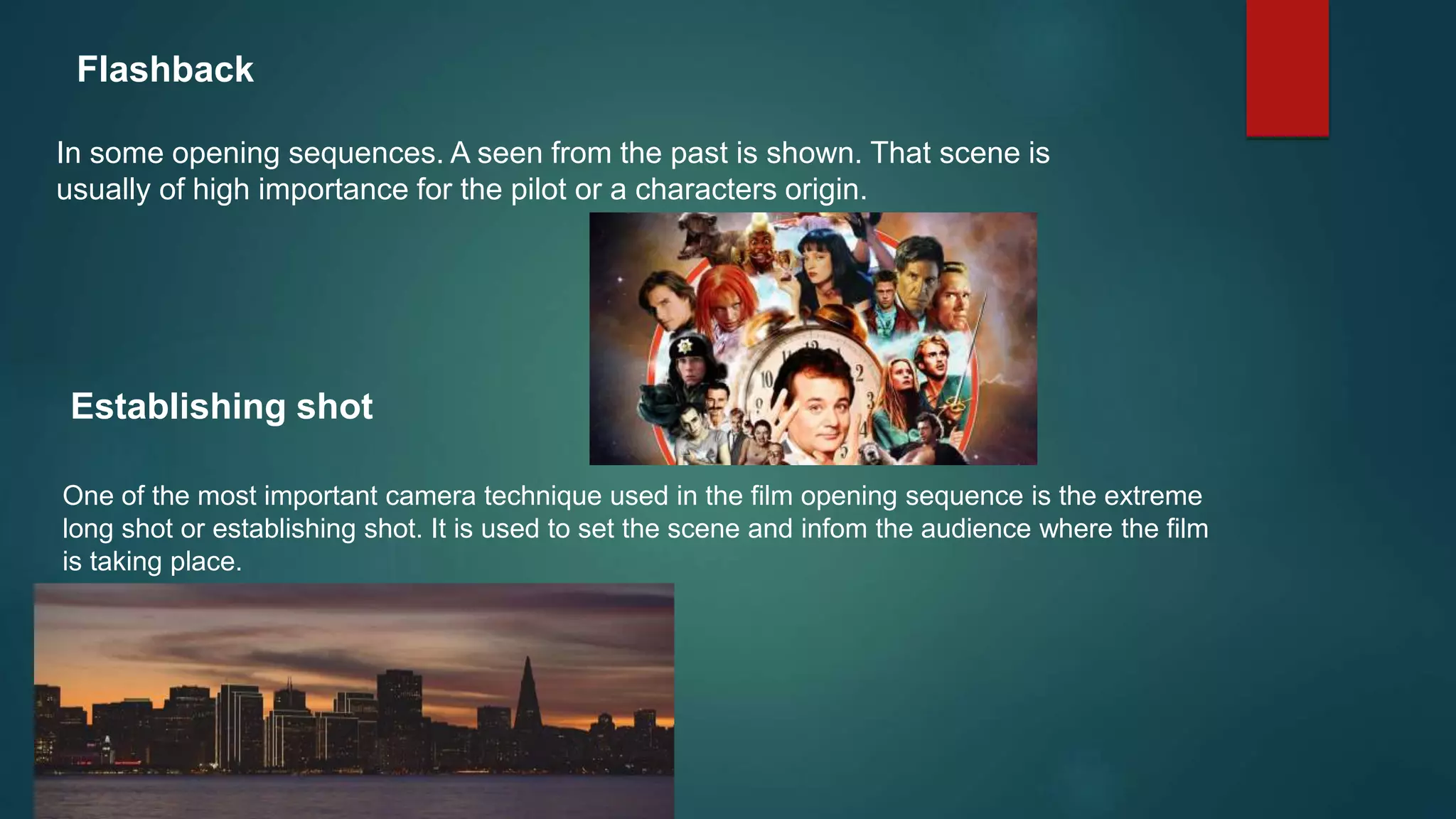 Flashback
In some opening sequences. A seen from the past is shown. That scene is
usually of high importance for the pilot or a characters origin.
Establishing shot
One of the most important camera technique used in the film opening sequence is the extreme
long shot or establishing shot. It is used to set the scene and infom the audience where the film
is taking place.
 