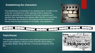 Establishing the characters
The establishing of characters in an opening scene of a film is one
of the key conventions in a film opening as this is where the
audience generally are introduced to the main characters as it
signifies their importance and statues within the film. In some films
the characters are not show in the opening scene because the
director that the lead character to be hidden and mysterious.
Topic/theme
The topicofthe film is introduced in the opening sequence and it is
used to give audience a sense of what is the film about without
giving away details. Along with that, it introduces the genre of the
film.
 