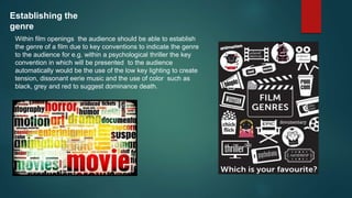 Establishing the
genre
Within film openings the audience should be able to establish
the genre of a film due to key conventions to indicate the genre
to the audience for e.g. within a psychological thriller the key
convention in which will be presented to the audience
automatically would be the use of the low key lighting to create
tension, dissonant eerie music and the use of color such as
black, grey and red to suggest dominance death.
 