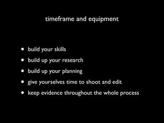 timeframe and equipment



•   build your skills

•   build up your research

•   build up your planning

•   give yourselves time to shoot and edit

•   keep evidence throughout the whole process
 