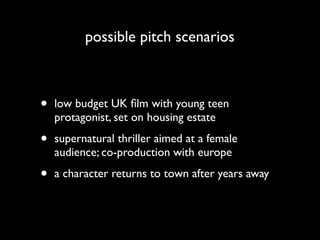 possible pitch scenarios



•   low budget UK ﬁlm with young teen
    protagonist, set on housing estate

•   supernatural thriller aimed at a female
    audience; co-production with europe

•   a character returns to town after years away
 