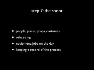 step 7: the shoot



•   people, places, props, costumes

•   rehearsing

•   equipment, jobs on the day

•   keeping a record of the process
 