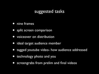 suggested tasks

•   nine frames

•   split screen comparison

•   voiceover on distribution

•   ideal target audience member

•   tagged youtube video- how audience addressed

•   technology photo and you

•   screengrabs from prelim and ﬁnal videos
 
