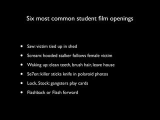 Six most common student ﬁlm openings



•   Saw: victim tied up in shed

•   Scream: hooded stalker follows female victim

•   Waking up: clean teeth, brush hair, leave house

•   Se7en: killer sticks knife in polaroid photos

•   Lock, Stock: gangsters play cards

•   Flashback or Flash forward
 
