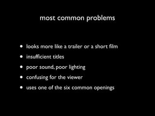 most common problems


•   looks more like a trailer or a short ﬁlm

•   insufﬁcient titles

•   poor sound, poor lighting

•   confusing for the viewer

•   uses one of the six common openings
 