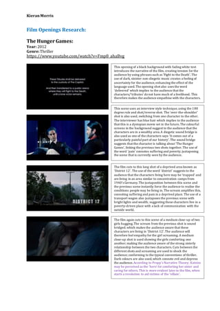 KieranMorris
Film Openings Research:
The Hunger Games:
Year: 2012
Genre:Thriller
https://www.youtube.com/watch?v=Fmp8_ahaBvg
This opening of a black background with fading white text
introduces the narrative of the film, creating tension for the
audience by using phrases such as ‘Fight to the Death’. The
use of dark, sinister non-diegetic music creates a feeling of
uncertainty for the audience,enhancing the effect of the
language used.The opening shot also uses the word
‘delivered’ which implies to the audience that the
characters/’tributes’ donot have much of a livelihood. This
therefore makes the audience empathise with the characters.
This scene uses an interview style technique,using the 180
degree rule and shot/reverse shot. The ‘over-the-shoulder’
shot is also used, switching from one character to the other.
The interviewer has blue hair which implies to the audience
that this is a dystopian movie set in the future.The colourful
screens in the background suggest to the audience that the
characters are in a wealthy area.A diegetic sound bridge is
also used as one of the characters says ‘It comes out of a
particularly painfulpart of our history’. The sound bridge
suggests that the character is talking about ‘The Hunger
Games’, linking the previous two shots together. The use of
the word ‘pain’ connotes suffering and poverty; juxtaposing
the scene that is currently seen by the audience.
The film cuts to this long shot of a deprived area known as
‘District 12’. The use of the word ‘district’ suggests to the
audience that the characters living here may be ‘trapped’ and
are living in an area similar to concentration camps from
1940’s Germany.The juxtaposition between this scene and
the previous scene instantly force the audience to realise the
conditions people may be living in. The scream amplifies this,
connoting suffering and pain in a deprived place. The use of a
transport wagon also juxtaposes the previous scene with
bright lights and wealth; suggesting these characters live in a
poverty-driven place with a lack of communication with the
outside world.
The film again cuts to this scene of a medium close-up of two
girls hugging.The scream from the previous shot is sound
bridged; which makes the audience aware that these
characters are living in ‘District 12’.The audience will
therefore feelempathy for the girl screaming. A medium
close-up shot is used showing the girls comforting one
another; making the audience aware of the strong sisterly
relationship between the two characters. Cuts between the
different shots and screaming are used to shock the
audience; conforming to the typical conventions of thriller.
Dark colours are also used,which connote evil and depress
the audience.According to Propp’s Narrative Theory; Katniss
may be perceived as the ‘hero’ for comforting her sister and
caring for others. This is more evident later in the film, when
starts a revolution to aid victims of the ‘villain’.
 