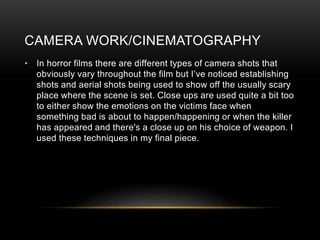 CAMERA WORK/CINEMATOGRAPHY
• In horror films there are different types of camera shots that
obviously vary throughout the film but I’ve noticed establishing
shots and aerial shots being used to show off the usually scary
place where the scene is set. Close ups are used quite a bit too
to either show the emotions on the victims face when
something bad is about to happen/happening or when the killer
has appeared and there's a close up on his choice of weapon. I
used these techniques in my final piece.
 