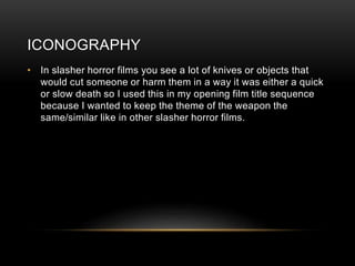 ICONOGRAPHY
• In slasher horror films you see a lot of knives or objects that
would cut someone or harm them in a way it was either a quick
or slow death so I used this in my opening film title sequence
because I wanted to keep the theme of the weapon the
same/similar like in other slasher horror films.
 