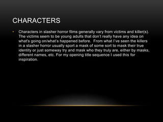 CHARACTERS
• Characters in slasher horror films generally vary from victims and killer(s).
The victims seem to be young adults that don’t really have any idea on
what's going on/what’s happened before. From what I’ve seen the killers
in a slasher horror usually sport a mask of some sort to mask their true
identity or just someway try and mask who they truly are, either by masks,
different names, etc. For my opening title sequence I used this for
inspiration.
 