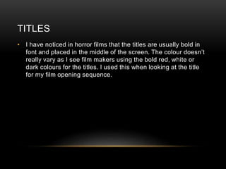 TITLES
• I have noticed in horror films that the titles are usually bold in
font and placed in the middle of the screen. The colour doesn’t
really vary as I see film makers using the bold red, white or
dark colours for the titles. I used this when looking at the title
for my film opening sequence.
 