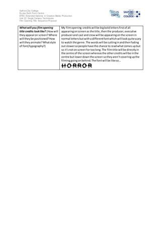 Salford City College 
Eccles Sixth Form Centre 
BTEC Extended Diploma in Creative Media Production 
Unit 22: Single Camera Techniques 
Film Opening Title Sequence Proposal 
What will you film opening 
title credits look like? (How will 
they appear on screen? Where 
will they be positioned? How 
will they animate? What style 
of font/typography?) 
My film opening credits will be big bold letters first of all 
appearing on screen as the title, then the producer, executive 
producer and cast and crew will be appearing on the screen in 
normal letters but with a different font which will look quite scary 
to watch the genre. The words will be cutting in and then fading 
out slower so people have the chance to read what comes up but 
so it’s not on screen for too long. The film title will be directly in 
the centre of the screen whereas the other credits will be in the 
centre but lower down the screen so they aren’t covering up the 
filming going on behind. The font will be like so… 

