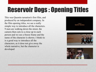 Reservoir Dogs : Opening Titles
This was Quentin tarnation's first film, and
produced by an independent company. In
the film opening titles, we see a really
simple way to introduce all the characters.
9 men are walking down the street, the
camera then cuts to a close up to each
person and we see a freeze frame and the
name of the character is shown. I think tis
is a good way to introduce all the
characters, as it dose not give away the
whole narrative, but the character is
developed
 