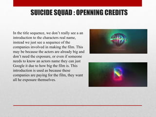SUICIDE SQUAD : OPENNING CREDITS
In the title sequence, we don’t really see a an
introduction to the characters real name,
instead we just see a sequence of the
companies involved in making the film. This
may be because the actors are already big and
don’t need the exposure, or even if someone
needs to know an actors name they can just
Google it due to how big the film is. This
introduction is used as because these
companies are paying for the film, they want
all he exposure themselves.
 