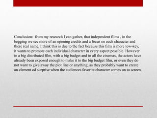 Conclusion: from my research I can gather, that independent films , in the
begging we see more of an opening credits and a focus on each character and
there real name, I think this is due to the fact because this film is more low-key,
it wants to promote each individual character in every aspect possible. However
in a big distributed film, with a big budget and in all the cinemas, the actors have
already been exposed enough to make it to the big budget film, or even they do
not want to give away the plot line or anything, as they probably want to create
an element od surprise when the audiences favorite character comes on to screen.
 