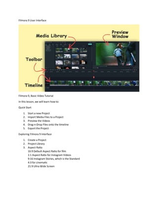 Filmora 9 User Interface
Filmora 9, Basic Video Tutorial
In this lesson, we will learn how to:
Quick Start
1. Start a new Project
2. Import Media Files to a Project
3. Preview the Videos
4. Drag-n-Drop Files onto the timeline
5. Export the Project
Exploring Filmora 9 Interface
1. Create a Project
2. Project Library
3. Aspect Ratio
16:9 Default Aspect Ratio for film
1:1 Aspect Ratio for Instagram Videos
9:16 Instagram Stories, which is the Standard
4:3 for cinematic
21:9 Ultra Wide Screen
 