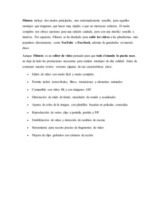 Filmora incluye dos modos principales, uno extremadamente sencillo, para aquellos
montajes que tengamos que hacer muy rápido, o que no merezcan esfuerzo. El modo
completo nos ofrece opciones para una edición cuidada, pero con una interfaz sencilla e
intuitiva. Por supuesto, Filmora se ha diseñado para subir los vídeos a las plataformas más
populares directamente, como YouTube o Facebook, además de guardarlos en nuestro
disco.
Aunque Filmora es un editor de vídeo pensado para que todo el mundo lo pueda usar,
no deja de lado las prestaciones necesarias para realizar montajes de alta calidad. Antes de
comenzar nuestra review, veremos algunas de sus características clave:
 Editor de vídeo con modo fácil y modo completo
 Permite incluir textos/títulos, filtros, transiciones y elementos animados
 Compatible con vídeo 4K y con imágenes GIF
 Eliminación de ruido de fondo, mezclador de sonido y ecualizador
 Ajustes de color de la imagen, con plantillas basadas en películas conocidas
 Reproducción de varios clips a pantalla partida y PiP
 Estabilización de vídeo y detección de cambios de escena
 Herramienta para recorte preciso de fragmentos de vídeo
 Mejora de clips grabados con cámaras de acción
 