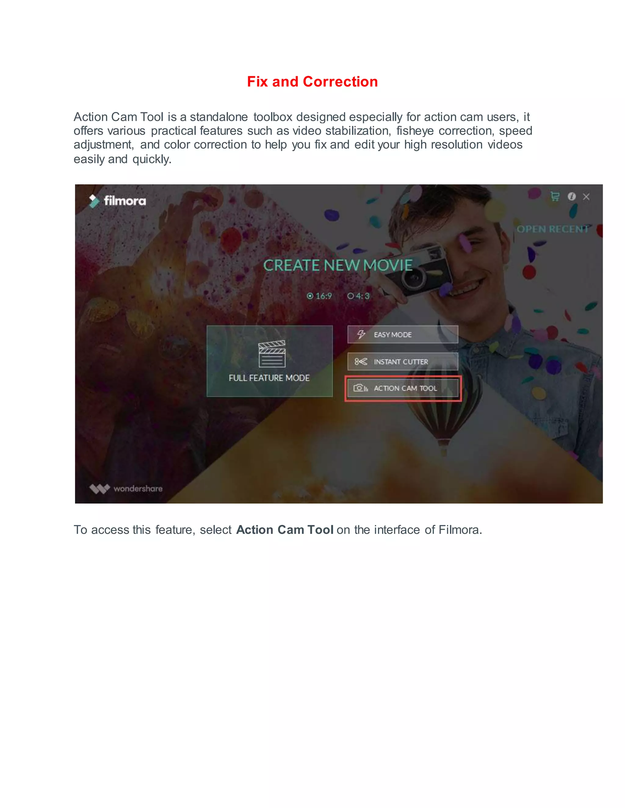 Fix and Correction
Action Cam Tool is a standalone toolbox designed especially for action cam users, it
offers various practical features such as video stabilization, fisheye correction, speed
adjustment, and color correction to help you fix and edit your high resolution videos
easily and quickly.
To access this feature, select Action Cam Tool on the interface of Filmora.
 