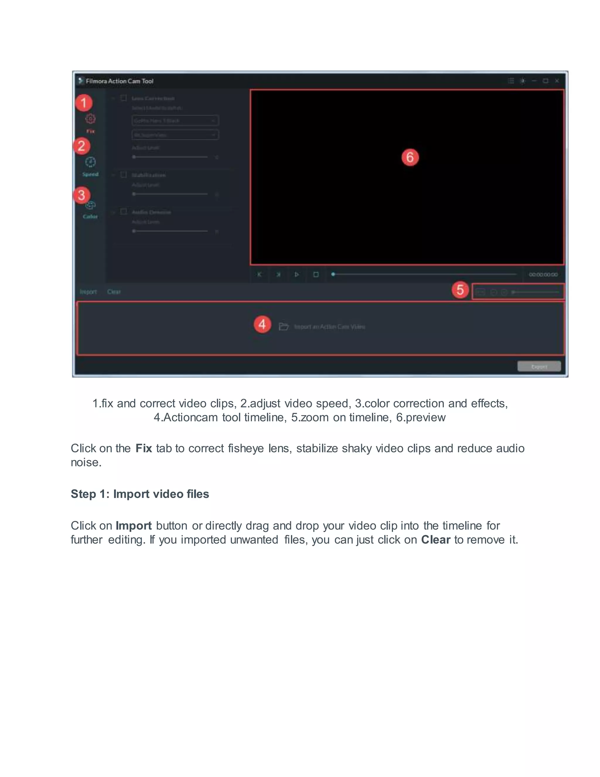 1.fix and correct video clips, 2.adjust video speed, 3.color correction and effects,
4.Actioncam tool timeline, 5.zoom on timeline, 6.preview
Click on the Fix tab to correct fisheye lens, stabilize shaky video clips and reduce audio
noise.
Step 1: Import video files
Click on Import button or directly drag and drop your video clip into the timeline for
further editing. If you imported unwanted files, you can just click on Clear to remove it.
 